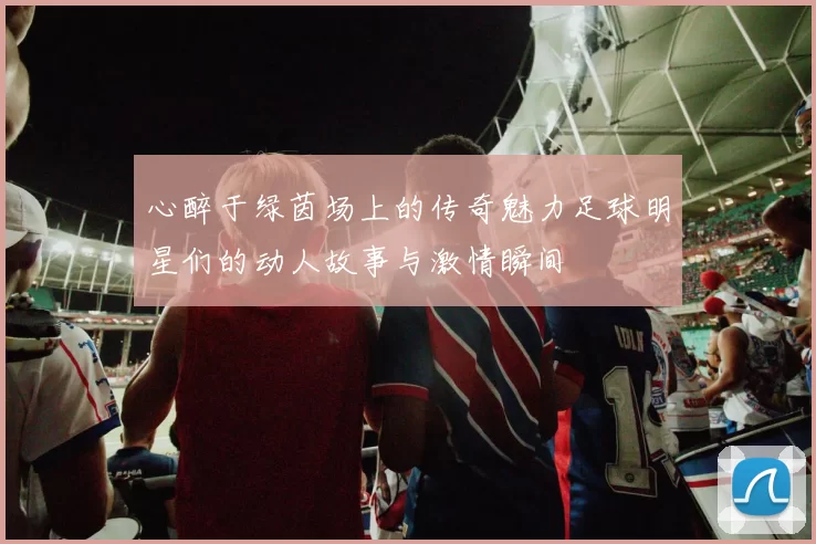 心醉于绿茵场上的传奇魅力足球明星们的动人故事与激情瞬间