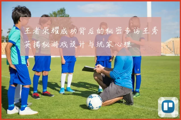 王者荣耀成功背后的秘密专访王秀英揭秘游戏设计与玩家心理