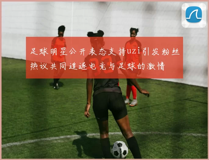 足球明星公开表态支持uzi引发粉丝热议共同追逐电竞与足球的激情