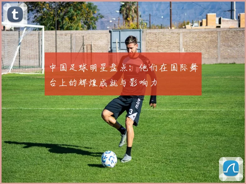 中国足球明星盘点：他们在国际舞台上的辉煌成就与影响力