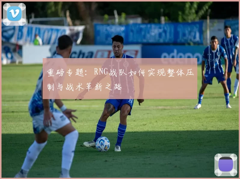 重磅专题：RNG战队如何实现整体压制与战术革新之路