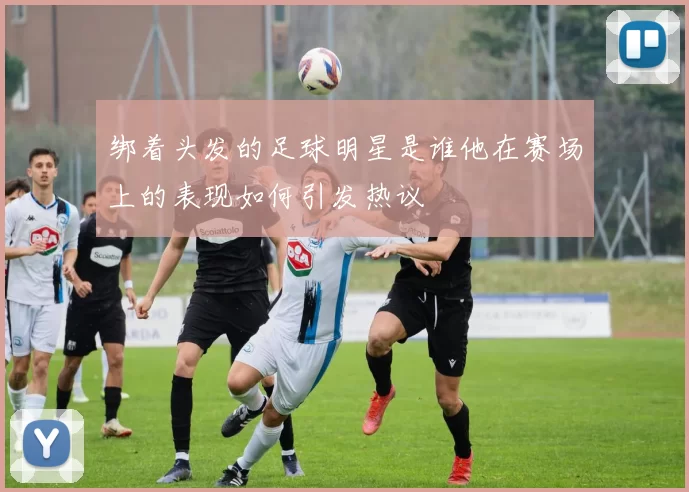 绑着头发的足球明星是谁他在赛场上的表现如何引发热议
