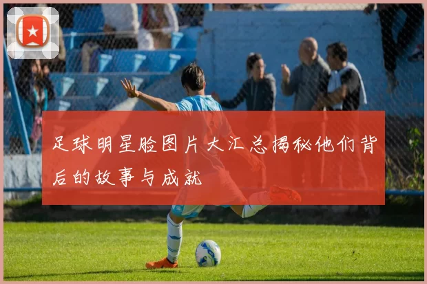 足球明星脸图片大汇总揭秘他们背后的故事与成就