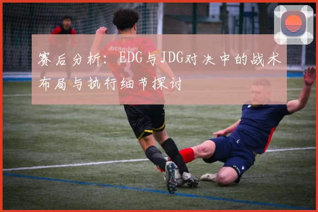 赛后分析：EDG与JDG对决中的战术布局与执行细节探讨