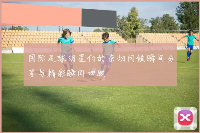 国际足球明星们的亲切问候瞬间分享与精彩瞬间回顾