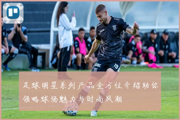 足球明星系列产品全方位介绍助你领略球场魅力与时尚风潮