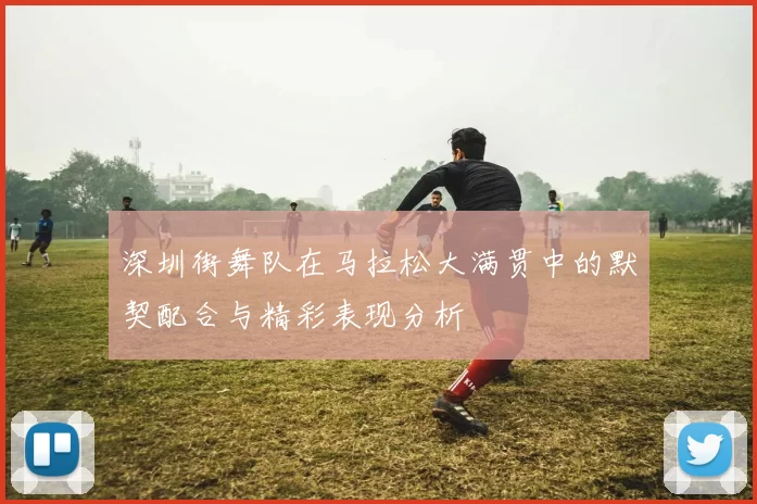 深圳街舞队在马拉松大满贯中的默契配合与精彩表现分析