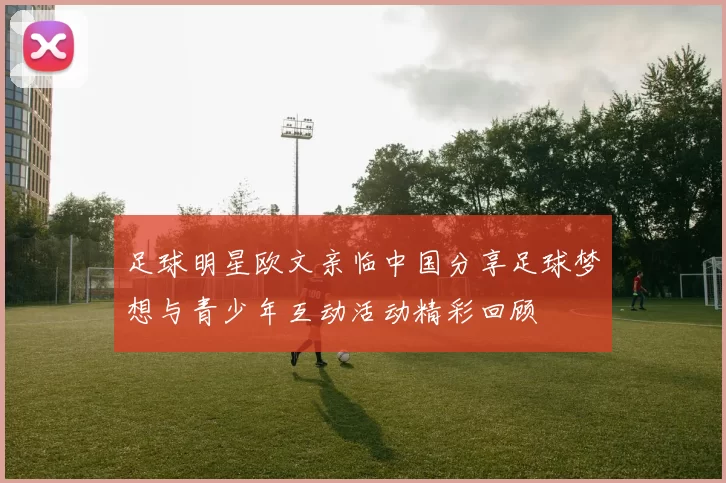 足球明星欧文亲临中国分享足球梦想与青少年互动活动精彩回顾