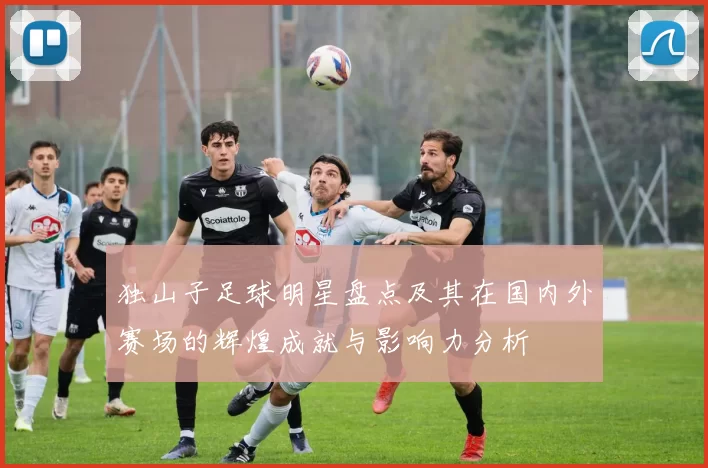独山子足球明星盘点及其在国内外赛场的辉煌成就与影响力分析