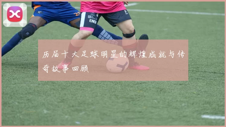 历届十大足球明星的辉煌成就与传奇故事回顾