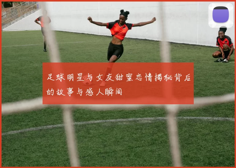 足球明星与女友甜蜜恋情揭秘背后的故事与感人瞬间