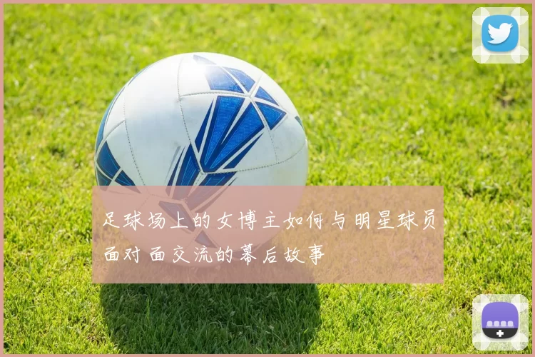 足球场上的女博主如何与明星球员面对面交流的幕后故事