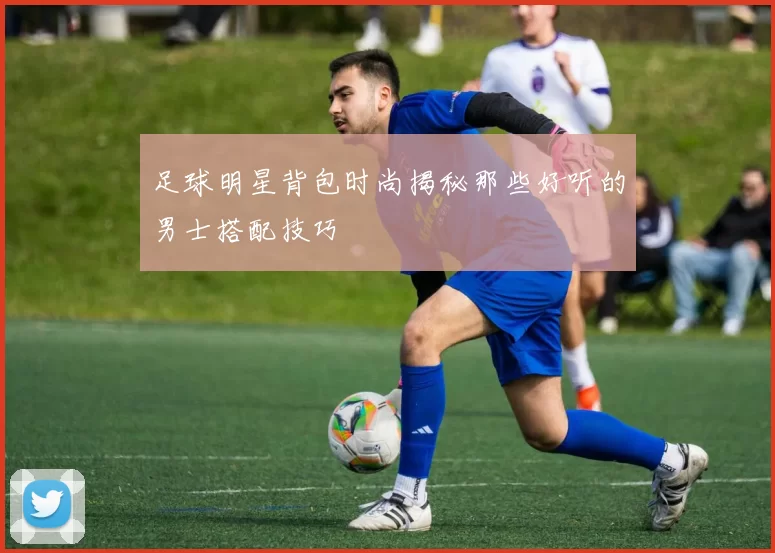 足球明星背包时尚揭秘那些好听的男士搭配技巧