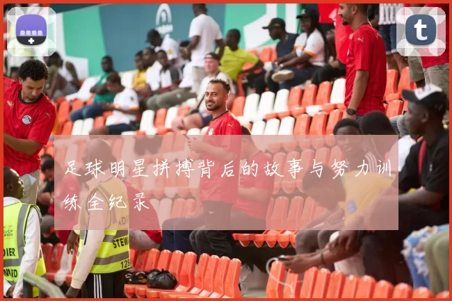 足球明星拼搏背后的故事与努力训练全纪录