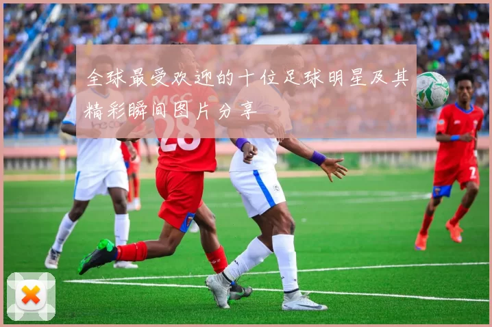 全球最受欢迎的十位足球明星及其精彩瞬间图片分享