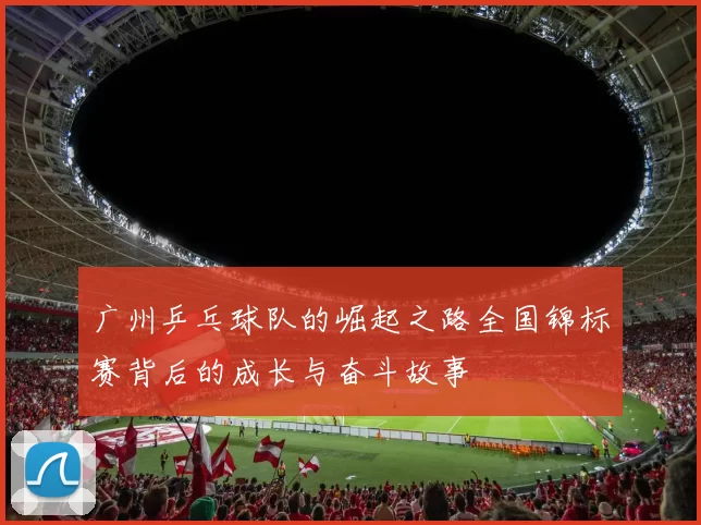 广州乒乓球队的崛起之路全国锦标赛背后的成长与奋斗故事