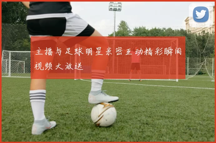 主播与足球明星亲密互动精彩瞬间视频大放送