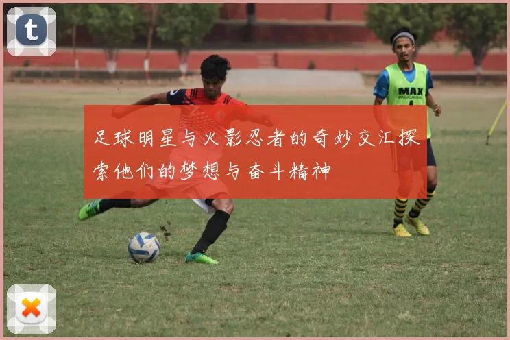 足球明星与火影忍者的奇妙交汇探索他们的梦想与奋斗精神