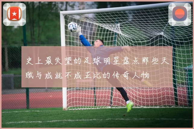 史上最失望的足球明星盘点那些天赋与成就不成正比的传奇人物