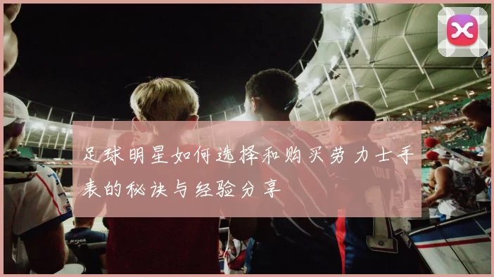 足球明星如何选择和购买劳力士手表的秘诀与经验分享