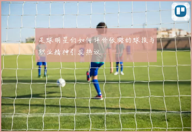 足球明星们如何评价张璐的球技与职业精神引发热议