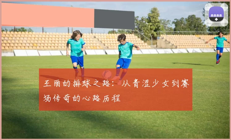王丽的排球之路：从青涩少女到赛场传奇的心路历程