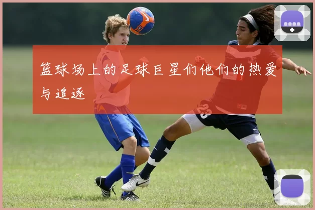 篮球场上的足球巨星们他们的热爱与追逐