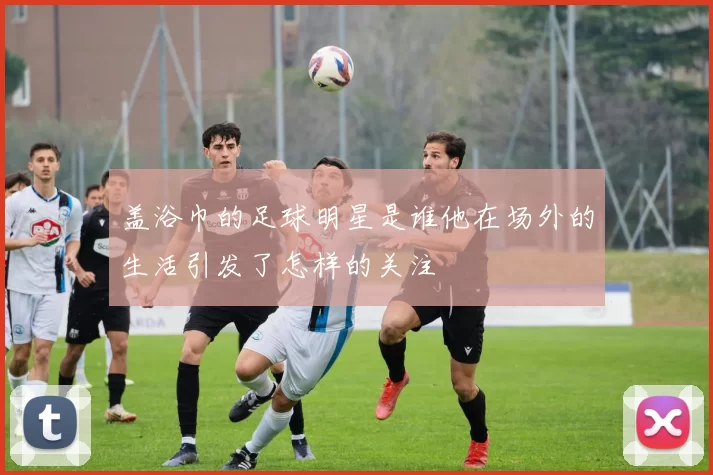盖浴巾的足球明星是谁他在场外的生活引发了怎样的关注