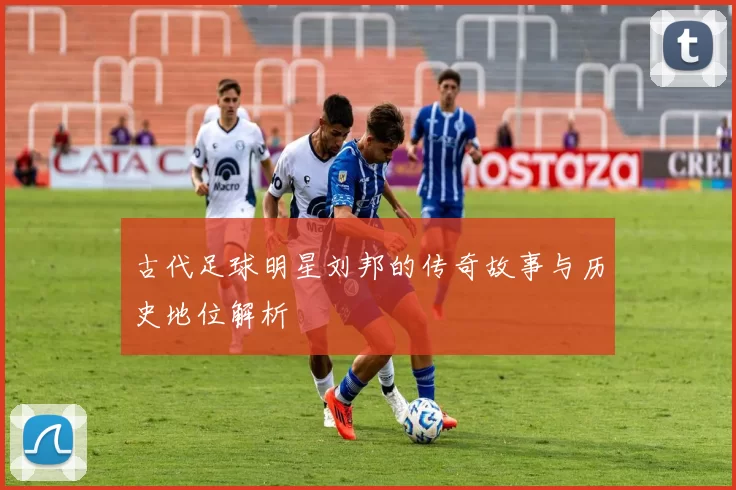 古代足球明星刘邦的传奇故事与历史地位解析