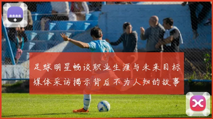 足球明星畅谈职业生涯与未来目标媒体采访揭示背后不为人知的故事