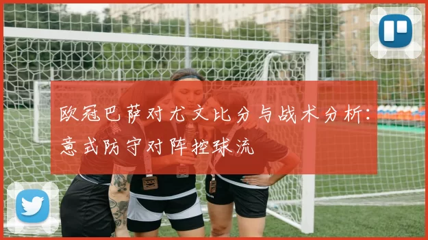 欧冠巴萨对尤文比分与战术分析：意式防守对阵控球流