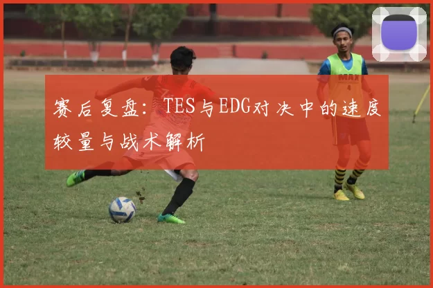 赛后复盘：TES与EDG对决中的速度较量与战术解析