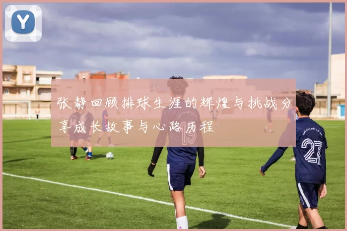 张静回顾排球生涯的辉煌与挑战分享成长故事与心路历程