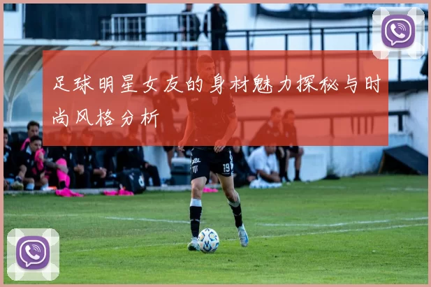 足球明星女友的身材魅力探秘与时尚风格分析