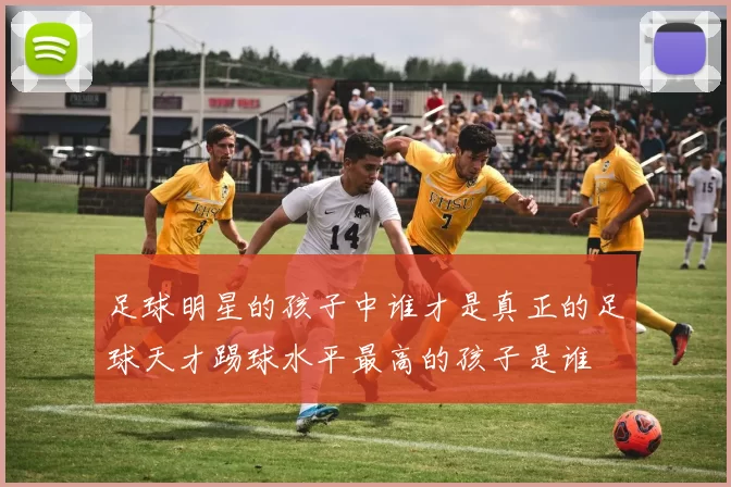 足球明星的孩子中谁才是真正的足球天才踢球水平最高的孩子是谁