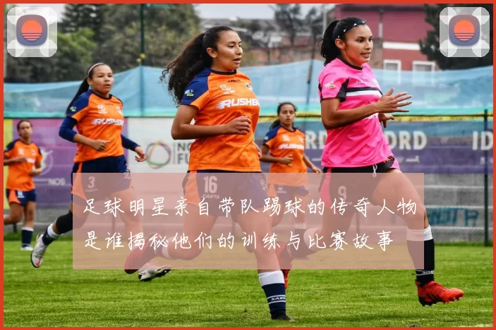 足球明星亲自带队踢球的传奇人物是谁揭秘他们的训练与比赛故事