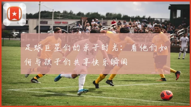 足球巨星们的亲子时光：看他们如何与孩子们共享快乐瞬间