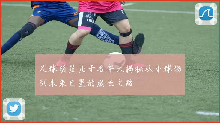 足球明星儿子名字大揭秘从小球场到未来巨星的成长之路