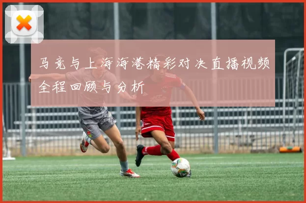 马竞与上海海港精彩对决直播视频全程回顾与分析