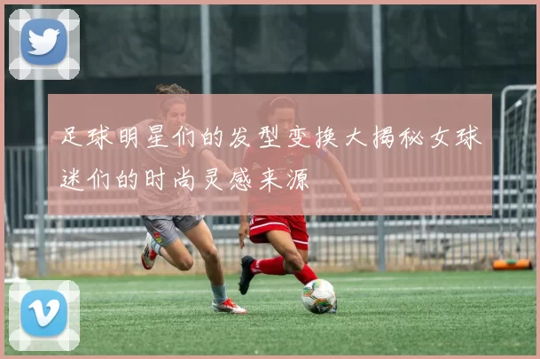 足球明星们的发型变换大揭秘女球迷们的时尚灵感来源