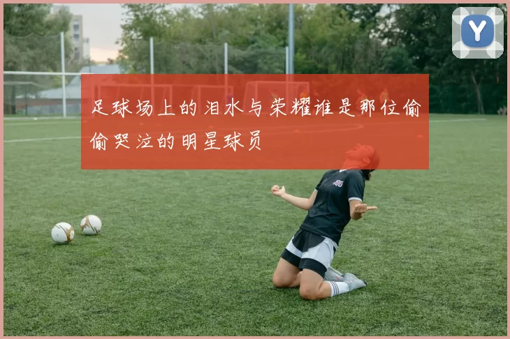 足球场上的泪水与荣耀谁是那位偷偷哭泣的明星球员