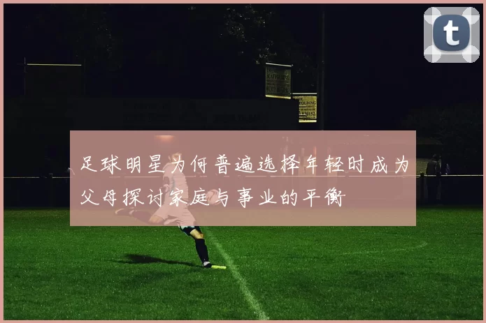 足球明星为何普遍选择年轻时成为父母探讨家庭与事业的平衡
